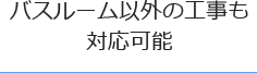 バスルーム以外の工事も対応が可能