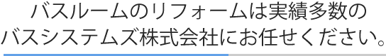 バスルームのリフォームは実績多数のバスシステムズ株式会社にお任せください。